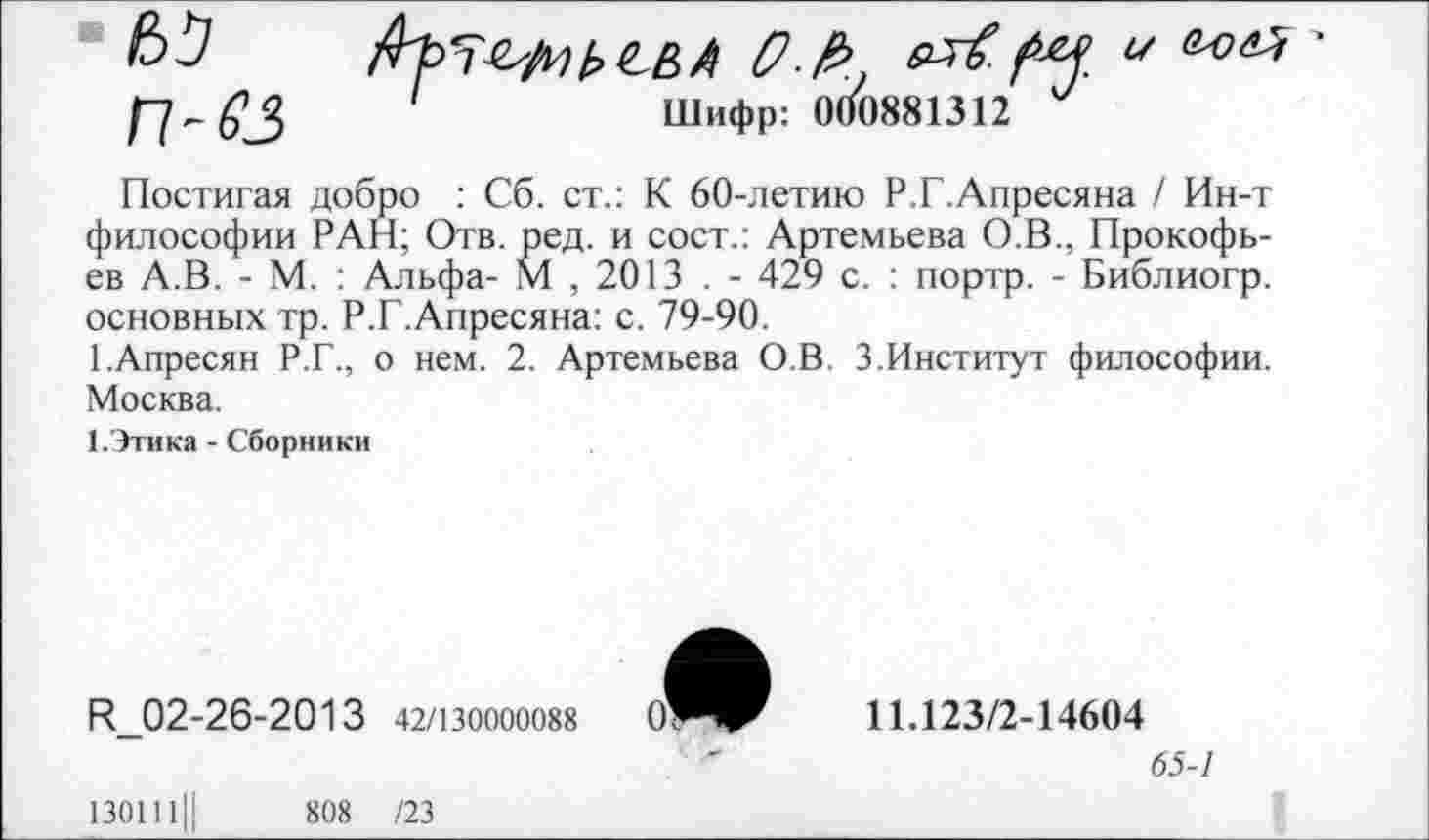 ﻿'	Шифр: 000881312
Постигая добро : Сб. ст.: К 60-летию Р.Г.Апресяна / Ин-т философии РАН; Отв. ред. и сост.: Артемьева О.В., Прокофьев А.В. - М. : Альфа- М , 2013 . - 429 с. : портр. - Библиогр. основных тр. Р.Г.Апресяна: с. 79-90.
ГАпресян Р.Г., о нем. 2. Артемьева О.В. 3.Институт философии. Москва.
1.Этика - Сборники
И_02-26-2013 42/130000088
11.123/2-14604
65-1
1301111!	808 /23